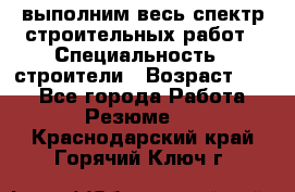 выполним весь спектр строительных работ › Специальность ­ строители › Возраст ­ 31 - Все города Работа » Резюме   . Краснодарский край,Горячий Ключ г.
